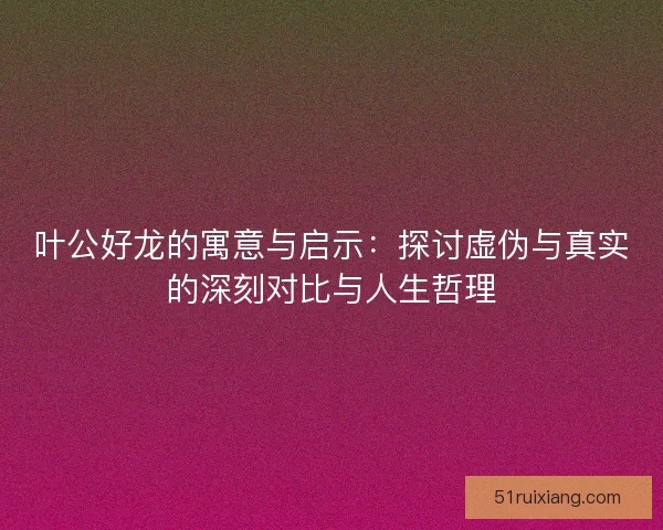 叶公好龙的寓意与启示：探讨虚伪与真实的深刻对比与人生哲理