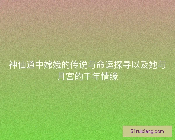 神仙道中嫦娥的传说与命运探寻以及她与月宫的千年情缘