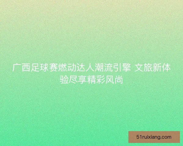 广西足球赛燃动达人潮流引擎 文旅新体验尽享精彩风尚