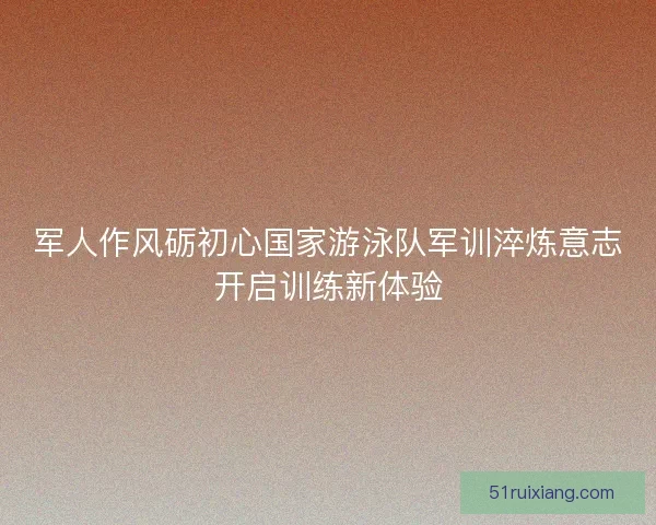 军人作风砺初心国家游泳队军训淬炼意志开启训练新体验