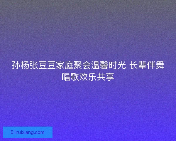 孙杨张豆豆家庭聚会温馨时光 长辈伴舞唱歌欢乐共享