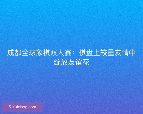 成都全球象棋双人赛：棋盘上较量友情中绽放友谊花