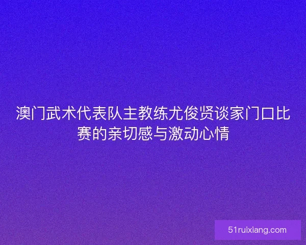 澳门武术代表队主教练尤俊贤谈家门口比赛的亲切感与激动心情