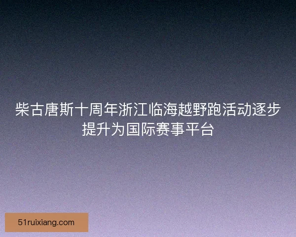 柴古唐斯十周年浙江临海越野跑活动逐步提升为国际赛事平台