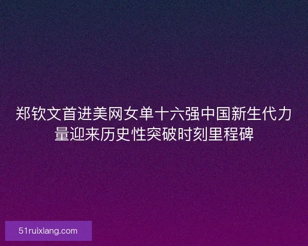 郑钦文首进美网女单十六强中国新生代力量迎来历史性突破时刻里程碑