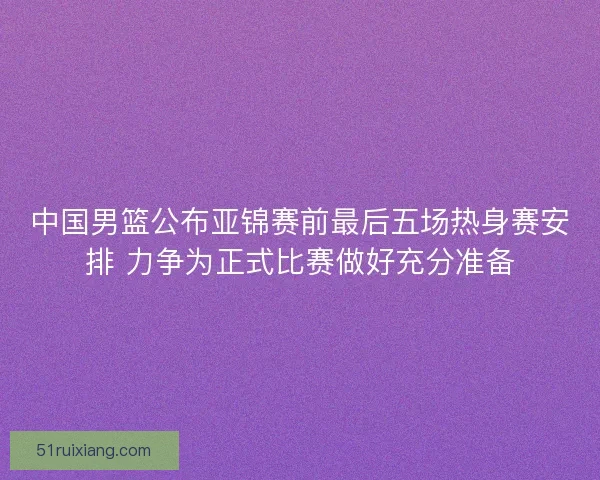 中国男篮公布亚锦赛前最后五场热身赛安排 力争为正式比赛做好充分准备