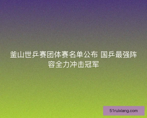 釜山世乒赛团体赛名单公布 国乒最强阵容全力冲击冠军