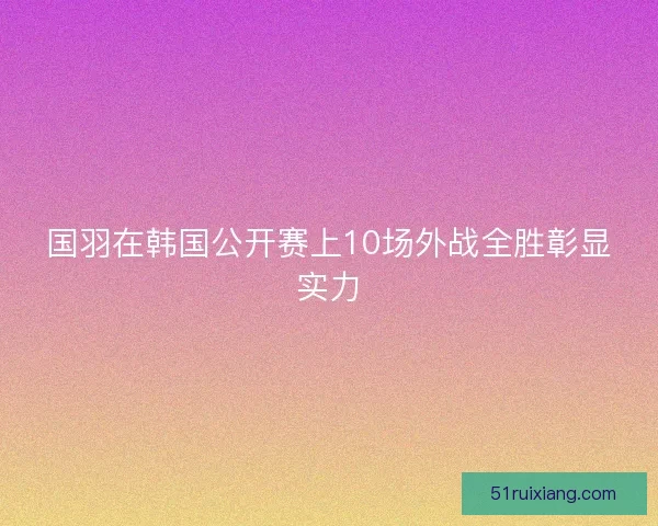 国羽在韩国公开赛上10场外战全胜彰显实力