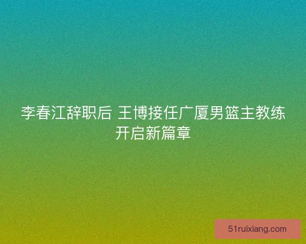 李春江辞职后 王博接任广厦男篮主教练开启新篇章