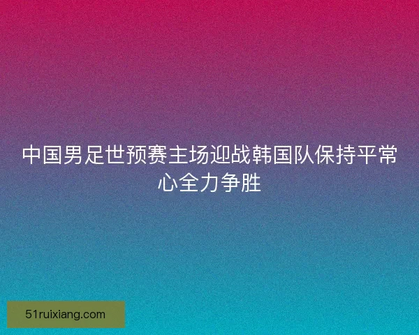 中国男足世预赛主场迎战韩国队保持平常心全力争胜