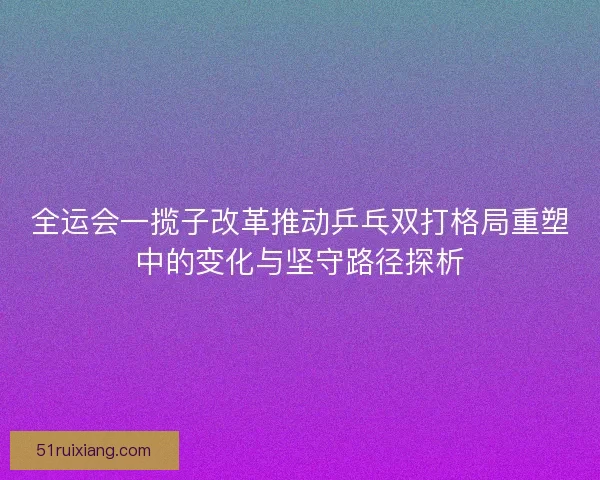 全运会一揽子改革推动乒乓双打格局重塑中的变化与坚守路径探析