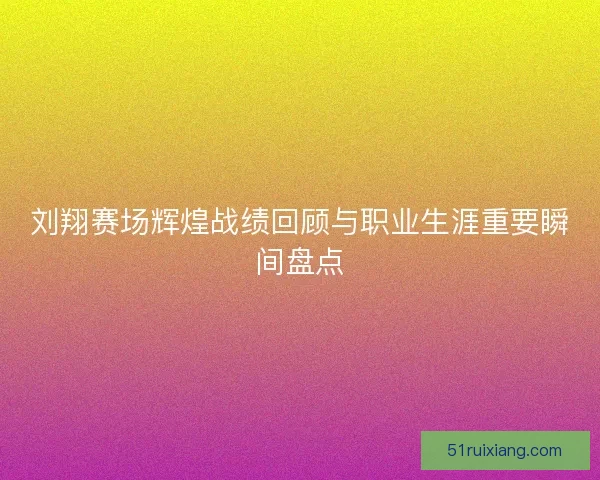 刘翔赛场辉煌战绩回顾与职业生涯重要瞬间盘点