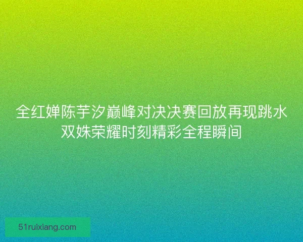 全红婵陈芋汐巅峰对决决赛回放再现跳水双姝荣耀时刻精彩全程瞬间